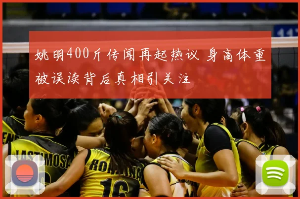 姚明400斤传闻再起热议 身高体重被误读背后真相引关注