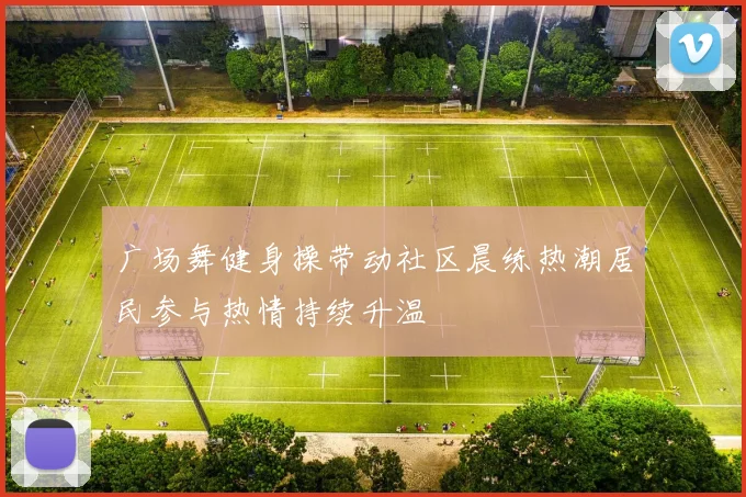 广场舞健身操带动社区晨练热潮居民参与热情持续升温
