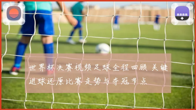 世界杯决赛视频足球全程回顾 关键进球还原比赛走势与夺冠节点