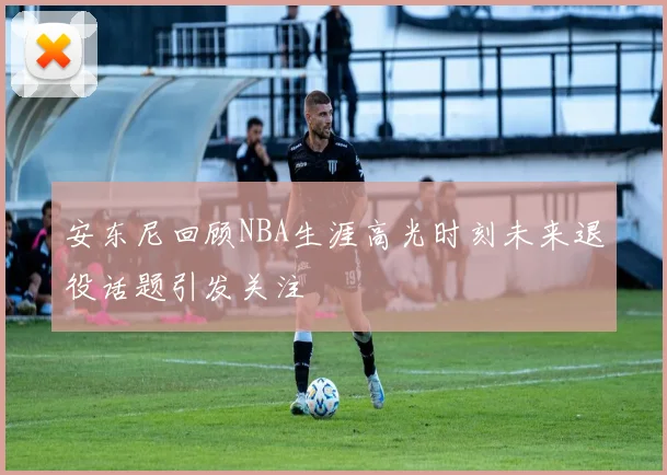 安东尼回顾NBA生涯高光时刻未来退役话题引发关注