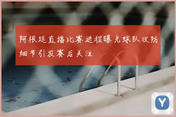 阿根廷直播比赛进程曝光球队攻防细节引发赛后关注