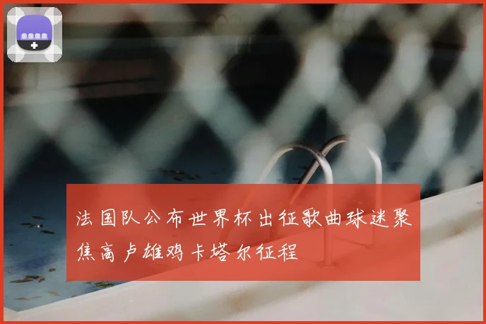 法国队公布世界杯出征歌曲球迷聚焦高卢雄鸡卡塔尔征程