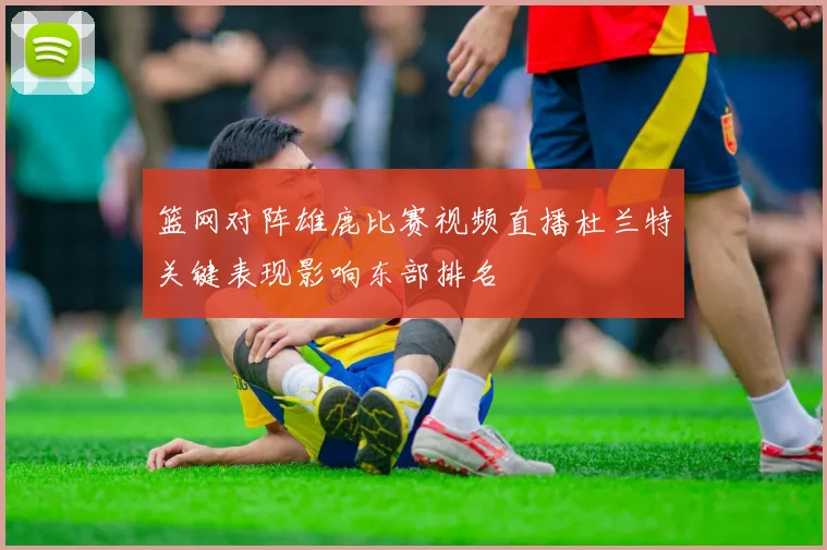 篮网对阵雄鹿比赛视频直播杜兰特关键表现影响东部排名