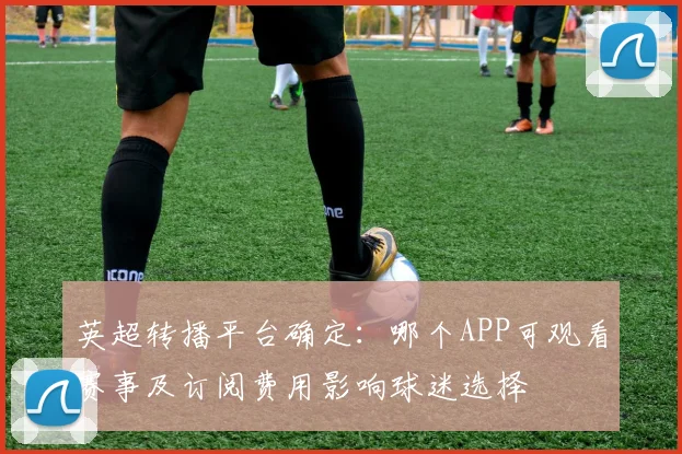 英超转播平台确定：哪个APP可观看赛事及订阅费用影响球迷选择