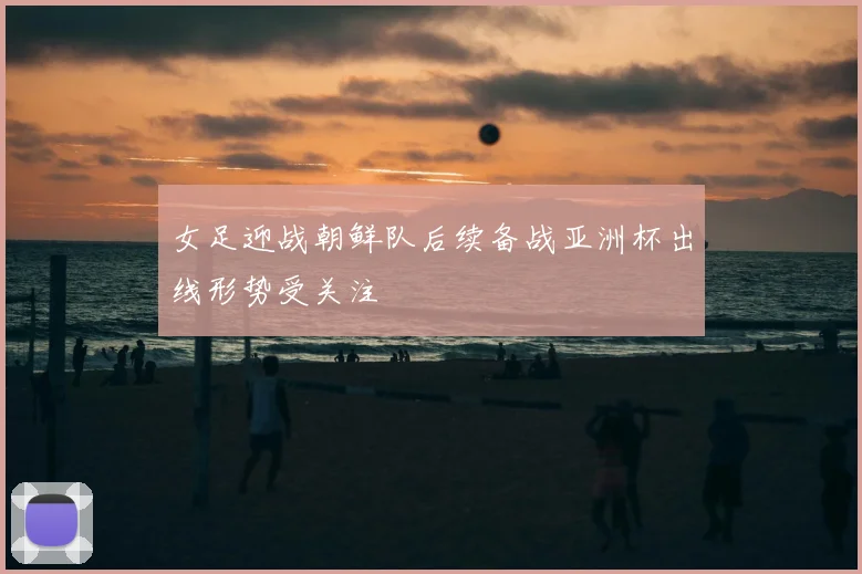 女足迎战朝鲜队后续备战亚洲杯出线形势受关注