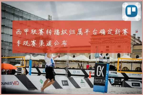 西甲联赛转播权归属平台确定新赛季观赛渠道公布