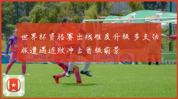 世界杯资格赛出线难度升级 多支劲旅遭遇连败冲击晋级前景