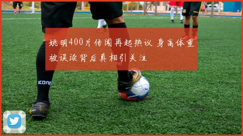 姚明400斤传闻再起热议 身高体重被误读背后真相引关注