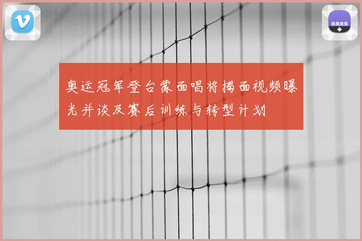 奥运冠军登台蒙面唱将揭面视频曝光并谈及赛后训练与转型计划