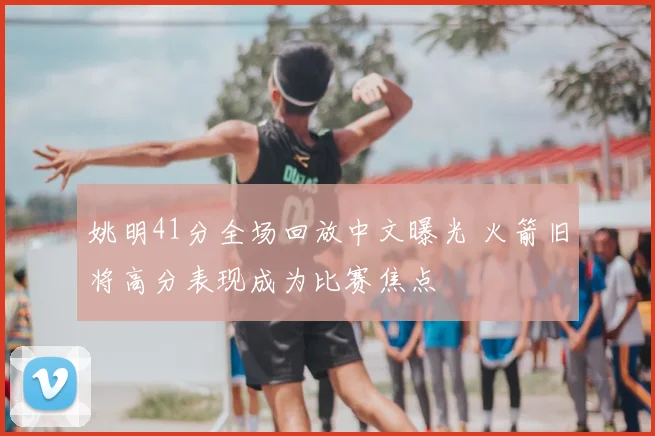 姚明41分全场回放中文曝光 火箭旧将高分表现成为比赛焦点
