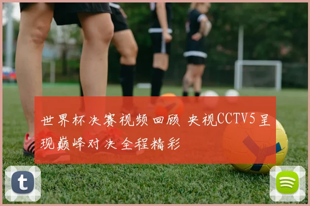 世界杯决赛视频回顾 央视CCTV5呈现巅峰对决全程精彩