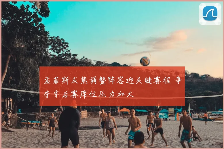 孟菲斯灰熊调整阵容迎关键赛程 争夺季后赛席位压力加大