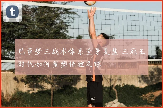 巴萨梦三战术体系全景复盘 三冠王时代如何重塑传控足球