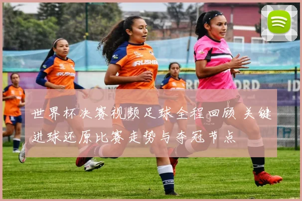 世界杯决赛视频足球全程回顾 关键进球还原比赛走势与夺冠节点