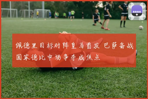 佩德里目标对阵皇马首发 巴萨备战国家德比中场争夺成焦点