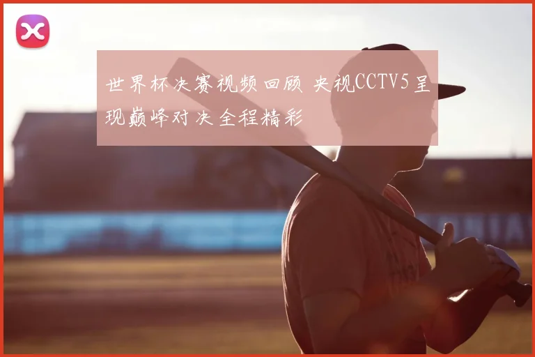 世界杯决赛视频回顾 央视CCTV5呈现巅峰对决全程精彩