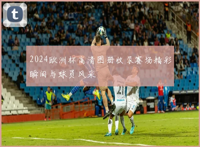 2024欧洲杯高清图册收录赛场精彩瞬间与球员风采