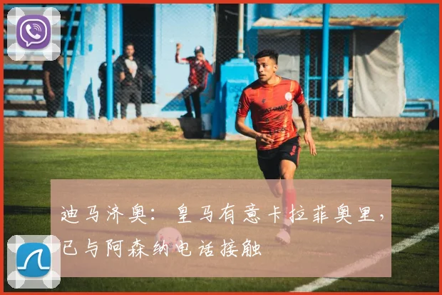 迪马济奥:皇马有意卡拉菲奥里,已与阿森纳电话接触