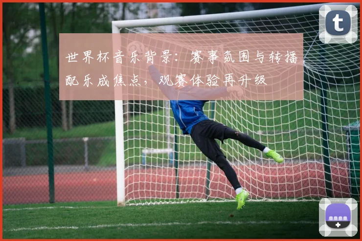 世界杯音乐背景：赛事氛围与转播配乐成焦点，观赛体验再升级
