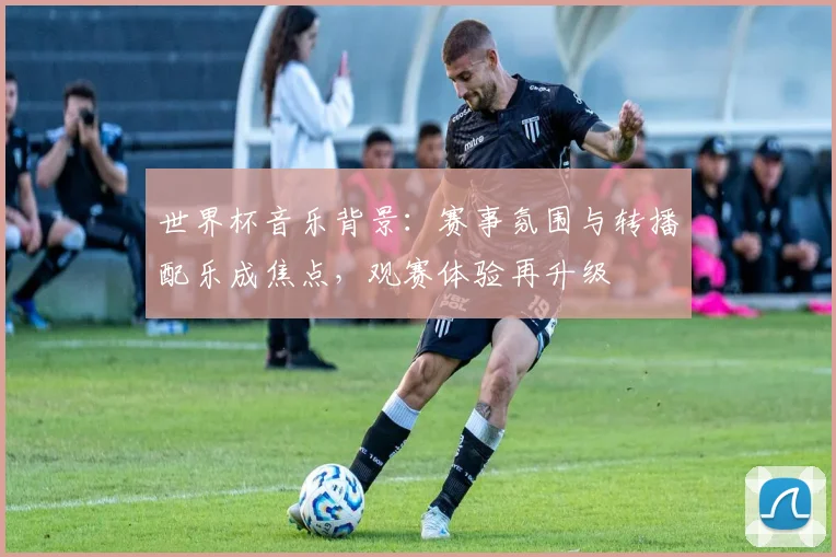 世界杯音乐背景：赛事氛围与转播配乐成焦点，观赛体验再升级