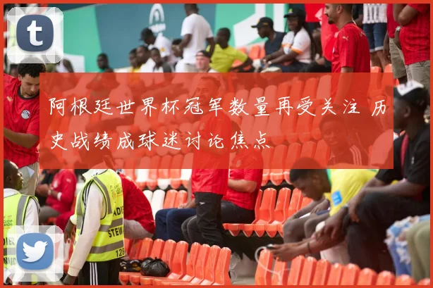 阿根廷世界杯冠军数量再受关注 历史战绩成球迷讨论焦点