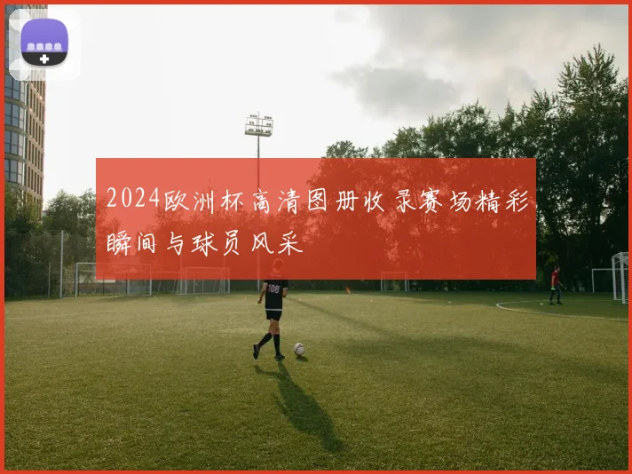 2024欧洲杯高清图册收录赛场精彩瞬间与球员风采